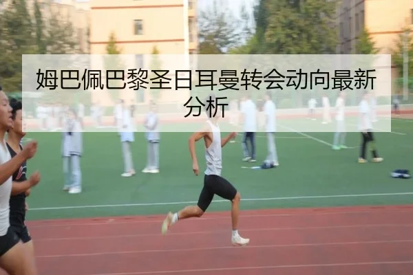 姆巴佩巴黎圣日耳曼转会动向最新分析